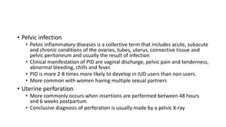 • Pelvic infection
• Pelvic inflammatory diseases is a collective term that includes acute, subacute
and chronic conditions of the ovaries, tubes, uterus, connective tissue and
pelvic peritoneum and usually the result of infection
• Clinical manifestation of PID are vaginal discharge, pelvic pain and tenderness,
abnormal bleeding, chills and fever.
• PID is more 2-8 times more likely to develop in IUD users than non users.
• More common with women having multiple sexual partners
• Uterine perforation
• More commonly occurs when insertions are performed between 48 hours
and 6 weeks postpartum
• Conclusive diagnosis of perforation is usually made by a pelvic X-ray
 