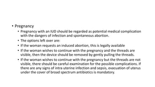 • Pregnancy
• Pregnancy with an IUD should be regarded as potential medical complication
with the dangers of infection and spontaneous abortion.
• The options left over are:
• If the woman requests an induced abortion, this is legally available
• If the woman wishes to continue with the pregnancy and the threads are
visible, then the device should be removed by gently pulling the threads.
• If the woman wishes to continue with the pregnancy but the threads are not
visible, there should be careful examination for the possible complications. If
there are any signs of intra uterine infection and sepsis, evacuation of uterus
under the cover of broad spectrum antibiotics is mandatory.
 