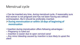 Menstrual cycle
• Can be inserted any time, during menstrual cycle, if reasonably sure
that woman is not pregnant and has not been having sex without
contraception. But it should be preferably inserted-
During menstruation or within 10 days of beginning of
menstruation
• Insertion during menstruation offers following advantages :
– Pregnancy is ruled out
– Insertion is easier due to open cervical canal
– Any minor bleeding caused by insertion is less likely to upset the
client
 