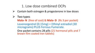 1. Low dose combined OCPs
 Contain both estrogen & progesterone in low doses
 Two types
Mala- N (free of cost) & Mala- D (Rs 3 per packet)
Levonorgestrel (0.15mg) + Ethinyl estradiol (30
micrograms) PLUS Ferrous Fumerate.
One packet contains 28 pills (21 hormonal pills and 7
brown film coated iron tablets)
 