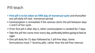 Pill-teach
• First pill is to be taken on fifth day of menstrual cycle and thereafter
one pill daily till next menstrual period.
• Contraception is immediate if the woman starts the pill between days
1 and 5 of her cycle.
• If her first pill is after day 5, other contraception is needed for 7 days.
• Take the pill the same time every day, preferably before going to bed at
night
• One pill daily for 21 days followed by 7 pill-free days. Some
formulations have 7 ‘dummy pills’, rather than the pill-free interval.
 