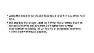 • When the bleeding occurs, it is considered to be first day of the next
cycle.
• The bleeding that occurs is not like normal menstruation, but is an
episode of uterine bleeding from an incompletely formed
endometrium caused by the withdrawal of exogenous hormones,
hence called withdrawal bleeding.
 