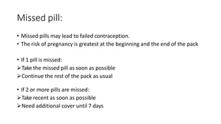 Missed pill:
• Missed pills may lead to failed contraception.
• The risk of pregnancy is greatest at the beginning and the end of the pack
• If 1 pill is missed:
Take the missed pill as soon as possible
Continue the rest of the pack as usual
• If 2 or more pills are missed:
Take recent as soon as possible
Need additional cover until 7 days
 