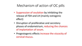 Mechanism of action of OC pills
• Suppression of ovulation by inhibiting the
release of FSH and LH (mainly estrogenic
effect)
• Disruption of proliferative and secretory
phases of endometrium, reducing the chances
of implantation of ovum.
• Progestogenic effects increase the viscocity of
cervical mucus.
 