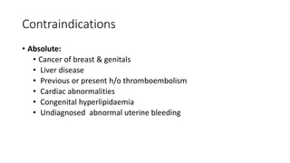 Contraindications
• Absolute:
• Cancer of breast & genitals
• Liver disease
• Previous or present h/o thromboembolism
• Cardiac abnormalities
• Congenital hyperlipidaemia
• Undiagnosed abnormal uterine bleeding
 