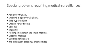 Special problems requiring medical surveillance:
• Age over 40 years,
• Smoking & age over 35 years,
• Mild hypertension
• Chronic renal disease
• Epilepsy,
• Migraine,
• Nursing mothers in the first 6 months
• Diabetes mellitus
• Gall bladder disease
• h/o infrequent bleeding, amenorrhoea
 