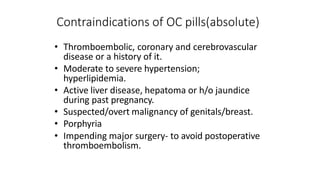 Contraindications of OC pills(absolute)
• Thromboembolic, coronary and cerebrovascular
disease or a history of it.
• Moderate to severe hypertension;
hyperlipidemia.
• Active liver disease, hepatoma or h/o jaundice
during past pregnancy.
• Suspected/overt malignancy of genitals/breast.
• Porphyria
• Impending major surgery- to avoid postoperative
thromboembolism.
 