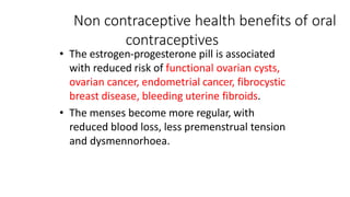Non contraceptive health benefits of oral
contraceptives
• The estrogen-progesterone pill is associated
with reduced risk of functional ovarian cysts,
ovarian cancer, endometrial cancer, fibrocystic
breast disease, bleeding uterine fibroids.
• The menses become more regular, with
reduced blood loss, less premenstrual tension
and dysmennorhoea.
 