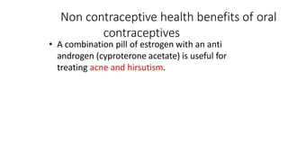 Non contraceptive health benefits of oral
contraceptives
• A combination pill of estrogen with an anti
androgen (cyproterone acetate) is useful for
treating acne and hirsutism.
 