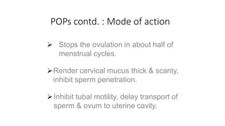 POPs contd. : Mode of action
 Stops the ovulation in about half of
menstrual cycles.
Render cervical mucus thick & scanty,
inhibit sperm penetration.
Inhibit tubal motility, delay transport of
sperm & ovum to uterine cavity.
 