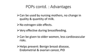 POPs contd. : Advantages
Can be used by nursing mothers, no change in
quality & quantity of milk.
No estrogen side effects.
Very effective during breastfeeding.
Can be given to older women, less cardiovascular
risks.
Helps prevent: Benign breast disease,
Endometrial & ovarian cancer, PID
 
