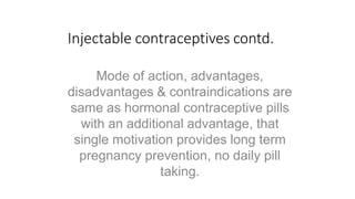 Injectable contraceptives contd.
Mode of action, advantages,
disadvantages & contraindications are
same as hormonal contraceptive pills
with an additional advantage, that
single motivation provides long term
pregnancy prevention, no daily pill
taking.
 
