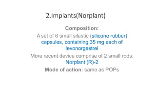 2.Implants(Norplant)
Composition:
A set of 6 small silastic (silicone rubber)
capsules, containing 35 mg each of
levonorgestrel
More recent device comprise of 2 small rods:
Norplant (R)-2
Mode of action: same as POPs
 