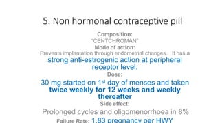 5. Non hormonal contraceptive pill
Composition:
“CENTCHROMAN”
Mode of action:
Prevents implantation through endometrial changes. It has a
strong anti-estrogenic action at peripheral
receptor level.
Dose:
30 mg started on 1st day of menses and taken
twice weekly for 12 weeks and weekly
thereafter
Side effect:
Prolonged cycles and oligomenorrhoea in 8%
Failure Rate: 1.83 pregnancy per HWY
 
