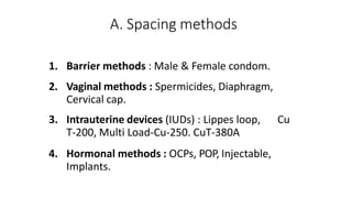 A. Spacing methods
1. Barrier methods : Male & Female condom.
2. Vaginal methods : Spermicides, Diaphragm,
Cervical cap.
3. Intrauterine devices (IUDs) : Lippes loop, Cu
T-200, Multi Load-Cu-250. CuT-380A
4. Hormonal methods : OCPs, POP, Injectable,
Implants.
 