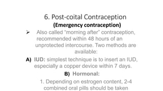 6. Post-coital Contraception
(Emergency contraception)
 Also called “morning after” contraception,
recommended within 48 hours of an
unprotected intercourse. Two methods are
available:
A) IUD: simplest technique is to insert an IUD,
especially a copper device within 7 days.
B) Hormonal:
1. Depending on estrogen content, 2-4
combined oral pills should be taken
 