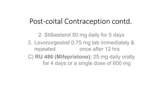 Post-coital Contraception contd.
2. Stilbesterol 50 mg daily for 5 days
3. Levonorgestrel 0.75 mg tab immediately &
repeated once after 12 hrs
C) RU 486 (Mifepristone): 25 mg daily orally
for 4 days or a single dose of 600 mg
 