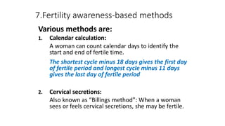 7.Fertility awareness-based methods
Various methods are:
1. Calendar calculation:
A woman can count calendar days to identify the
start and end of fertile time.
The shortest cycle minus 18 days gives the first day
of fertile period and longest cycle minus 11 days
gives the last day of fertile period
2. Cervical secretions:
Also known as “Billings method”: When a woman
sees or feels cervical secretions, she may be fertile.
 