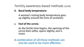 Fertility awareness-based methods contd.
3. Basal body temperature:
A woman’s resting body temperature goes
up slightly around the time of ovulation
4. Feel of the cervix:
As the fertile time begins, the opening of the
cervix feels softer, opens slightly, and is
moist.
A combination of all these methods can
also be used to be more effective.
 