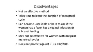 Disadvantages
• Not an effective method
• Takes time to learn the duration of menstrual
cycle
• Can become unreliable or hard to use if the
woman has a fever, has a vaginal infection or
is breast feeding
• May not be effective for women with irregular
menstrual cycles
• Does not protect against STDs, HIV/AIDS
 