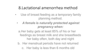 8.Lactational amenorrhea method
• Use of breast feeding as a temporary family
planning method.
• A female is naturally protected against
pregnancy when:
a.Her baby gets at least 85% of his or her
feedings as breast milk and she breastfeeds
her baby often, both day and night
b. Her menstrual periods have not returned
c. Her baby is less than 6 months old
 