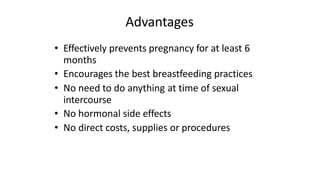 Advantages
• Effectively prevents pregnancy for at least 6
months
• Encourages the best breastfeeding practices
• No need to do anything at time of sexual
intercourse
• No hormonal side effects
• No direct costs, supplies or procedures
 