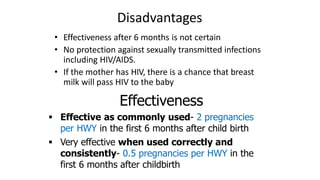 Disadvantages
• Effectiveness after 6 months is not certain
• No protection against sexually transmitted infections
including HIV/AIDS.
• If the mother has HIV, there is a chance that breast
milk will pass HIV to the baby
Effectiveness
 Effective as commonly used- 2 pregnancies
per HWY in the first 6 months after child birth
 Very effective when used correctly and
consistently- 0.5 pregnancies per HWY in the
first 6 months after childbirth
 