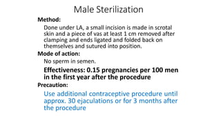 Male Sterilization
Method:
Done under LA, a small incision is made in scrotal
skin and a piece of vas at least 1 cm removed after
clamping and ends ligated and folded back on
themselves and sutured into position.
Mode of action:
No sperm in semen.
Effectiveness: 0.15 pregnancies per 100 men
in the first year after the procedure
Precaution:
Use additional contraceptive procedure until
approx. 30 ejaculations or for 3 months after
the procedure
 