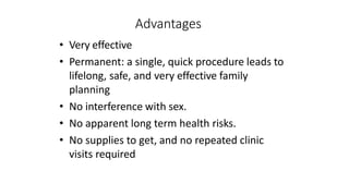 Advantages
• Very effective
• Permanent: a single, quick procedure leads to
lifelong, safe, and very effective family
planning
• No interference with sex.
• No apparent long term health risks.
• No supplies to get, and no repeated clinic
visits required
 