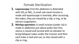 Female Sterilization
1. Laparoscopy: First the abdomen is distended
with CO2 or NO2. A small sub naval incision is
made and laparoscope is inserted, after accessing
the tubes, they are closed by a clip, a ring, or by
electro coagulation.
2. Minilap operation: A small incision (under LA) is
made in abdomen just above pubic hair line,
uterus is raised and turned with an elevator to
bring fallopian tubes under the incision and then
each tube is tied and cut, or else closed with a
clip or ring.
 