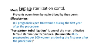 Female sterilization contd.
Mode of action:
Prevents ovum from being fertilized by the sperm.
Effectiveness:
0.5 pregnancies per 100 women during the first year
after the procedure
“Postpartum tubal ligation” is one of the most effective
female sterilization techniques. (failure rate: 0.05
pregnancies per 100 women yrs during the first year after
the procedure)”
 