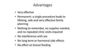 Advantages
• Very effective
• Permanent: a single procedure leads to
lifelong, safe and very effective family
planning
• Nothing to remember, no supplies needed,
and no repeated clinic visits required
• No interference with sex
• No long term or hormonal side effects
• No effect on breast feeding
 