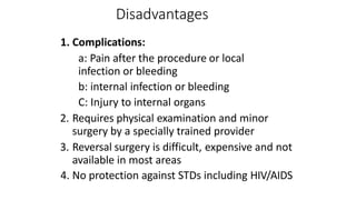 Disadvantages
1. Complications:
a: Pain after the procedure or local
infection or bleeding
b: internal infection or bleeding
C: Injury to internal organs
2. Requires physical examination and minor
surgery by a specially trained provider
3. Reversal surgery is difficult, expensive and not
available in most areas
4. No protection against STDs including HIV/AIDS
 