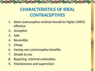 CHARACTERISTICS OF IDEAL
CONTRACEPTIVES
1. Ideal contraceptive method should be highly (100%)
effective.
2. Acceptive
3. Safe
4. Reversible
5. Cheap
6. Having non contraceptive benefits.
7. Simple to use
8. Requiring minimal motivation.
9. Maintenance and supervision
 