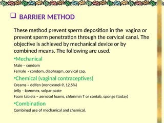  BARRIER METHOD
These method prevent sperm deposition in the vagina or
prevent sperm penetration through the cervical canal. The
objective is achieved by mechanical device or by
combined means. The following are used.
•Mechanical
Male – condom
Female - condom, diaphragm, cervical cap.
•Chemical (vaginal contraceptives)
Creams – delfen (nonoxynol-9, 12.5%)
Jelly – koromex, volpar paste
Foam tablets – aerrosol foams, chlorimin T or contab, sponge (today)
•Combination
Combined use of mechanical and chemical.
 