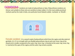 CONDOM-
Male condom- condoms are made of polyurethane or latex. Polyurethane condoms are
thinner and suitable to those who are sensitive to latex rubber. It is the most widely practiced
method used by the male in India, one particular brand (latex)is widely marketed as ‘Nirodh’.
Female condom- it is a pouch made of polyurethane which lines the vagina and also external
genitalia, it is 17 cm in length with one flexible polyurethane ring at each end. Inner ring at the
closed end is smaller compared to the outer ring. Inner ring is inserted at the outer ring. Inner ring
is inserted at the apex of the vagina and the outer ring remains outside.
 
