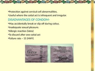 •Protection against cervical cell abnormalities.
•Useful where the coital act is infrequent and irregular.
DISADVANTAGES OF CONDOM-
•May accidentally break or slip off during coitus.
•Inadequate sexual pleasure.
•Allergic reaction (latex)
•To discard after one coital act
•Failure rate – 15 (HWY)
 