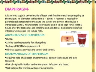 DIAPHRAGM-
It is an intra vaginal device made of latex with flexible metal or spring ring at
the margin. Its diameter varies from 5 – 10cm. It requires a medical or
paramedical personnel to measure the size of the device. The device is
introduced up to 3 hours before intercourse and is to be kept for at least 6
hours after the last coital act. Ill fitting and accidental displacement during
intercourse increase the failure rate.
ADVANTAGES OF DIAPHRAGM-
•Cheap
•Can be used repeatedly for a long time
•Reduces PID/STIs to some extent
•Protects against cervical pre cancer and cancer.
DISADVANTAGES OF DIAPHRAGM-
•Requires help of a doctor or paramedical person to measure the size
required.
•Risk of vaginal irritation and urinary tract infection are there.
•Not suitable for women with uterine prolapse.
 