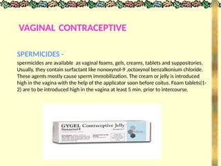 VAGINAL CONTRACEPTIVE
SPERMICIDES -
spermicides are available as vaginal foams, gels, creams, tablets and suppositories.
Usually, they contain surfactant like nonoxynol-9 ,octoxynol benzalkonium chloride.
These agents mostly cause sperm immobilization. The cream or jelly is introduced
high in the vagina with the help of the applicator soon before coitus. Foam tablets(1-
2) are to be introduced high in the vagina at least 5 min. prior to intercourse.
 