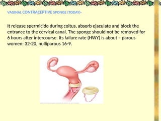 VAGINAL CONTRACEPTIVE SPONGE (TODAY)-
It release spermicide during coitus, absorb ejaculate and block the
entrance to the cervical canal. The sponge should not be removed for
6 hours after intercourse. Its failure rate (HWY) is about – parous
women: 32-20, nulliparous 16-9.
 