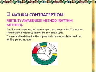  NATURAL CONTRACEPTION-
FERTILITY AWARENRSS METHOD (RHYTHM
METHOD)-
Fertility awareness method requires partners cooperation. The women
should know the fertility time of her menstrual cycle.
The method to determine the approximate time of ovulation and the
fertility period include-
 