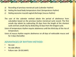 a) Recording of previous menstrual cycle (calendar rhythm)
b) Noting the basal body temperature chart (temperature rhythm)
c) Noting excessive mucoid vaginal discharge (mucus rhythm)
The user of the calendar method obtain the period of abstinence from
calculation based on the previous twelve menstrual cycle record. The first
unsafe day obtain by subtracting 20 days from the length of the shortest
cycle and last unsafe day by deducting 10 days from the longest cycle.
Users of temperature rhythm require abstinence until the third day of the rise of
temperature.
Users of mucus rhythm require abstinence on all days of noticeable mucus and
for 3 days thereafter.
ADVANTAGES OF RHYTHM METHOD-
• No cost
• No side effects
• Failure rate- 20-30 (HWY)
 