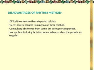 DISADVANTAGES OF RHYTHM METHOD-
•Difficult to calculate the safe period reliably.
•Needs several months training to use these method.
•Compulsory abstinence from sexual act during certain periods.
•Not applicable during lactation amenorrhea or when the periods are
irregular.
 