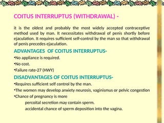 COITUS INTERRUPTUS (WITHDRAWAL) -
it is the oldest and probably the most widely accepted contraceptive
method used by man. It necessitates withdrawal of penis shortly before
ejaculation. It requires sufficient self-control by the man so that withdrawal
of penis precedes ejaculation.
ADVANTAGES OF COITUS INTERRUPTUS-
•No appliance is required.
•No cost.
•Failure rate-27 (HWY)
DISADVANTAGES OF COITUS INTERRUPTUS-
•Requires sufficient self control by the man.
•The women may develop anxiety neurosis, vaginismus or pelvic congestion
•Chance of pregnancy is more
percoital secretion may contain sperm.
accidental chance of sperm deposition into the vagina.
 