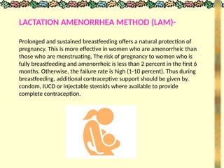 LACTATION AMENORRHEA METHOD (LAM)-
Prolonged and sustained breastfeeding offers a natural protection of
pregnancy. This is more effective in women who are amenorrheic than
those who are menstruating. The risk of pregnancy to women who is
fully breastfeeding and amenorrheic is less than 2 percent in the first 6
months. Otherwise, the failure rate is high (1-10 percent). Thus during
breastfeeding, additional contraceptive support should be given by,
condom, IUCD or injectable steroids where available to provide
complete contraception.
 