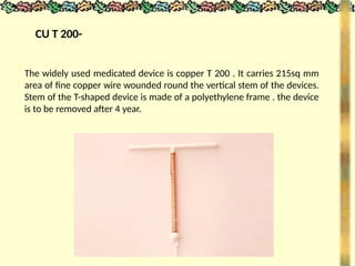 CU T 200-
The widely used medicated device is copper T 200 . It carries 215sq mm
area of fine copper wire wounded round the vertical stem of the devices.
Stem of the T-shaped device is made of a polyethylene frame . the device
is to be removed after 4 year.
 
