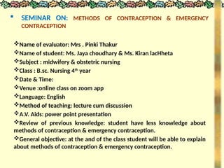  SEMINAR ON: METHODS OF CONTRACEPTION & EMERGENCY
CONTRACEPTION
Name of evaluator: Mrs . Pinki Thakur
Name of student: Ms. Jaya choudhary & Ms. Kiran lacHheta
Subject : midwifery & obstetric nursing
Class : B.sc. Nursing 4th
year
Date & Time:
Venue :online class on zoom app
Language: English
Method of teaching: lecture cum discussion
A.V. Aids: power point presentation
Review of previous knowledge: student have less knowledge about
methods of contraception & emergency contraception.
General objective: at the and of the class student will be able to explain
about methods of contraception & emergency contraception.
 