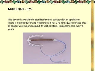 MULTILOAD – 375-
The device is available in sterilized sealed packet with an applicator.
There is no introducer and no plunger. It has 375 mm square surface area
of cooper wire wound around its vertical stem. Replacement is every 5
years.
 