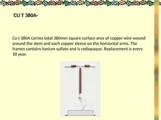 CU T 380A-
Cu t 380A carries total 380mm square surface area of copper wire wound
around the stem and each copper sleeve on the horizontal arms. The
frames contains barium sulfate and is radiopaque. Replacement is every
10 year.
 