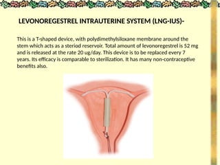 LEVONOREGESTREL INTRAUTERINE SYSTEM (LNG-IUS)-
This is a T-shaped device, with polydimethylsiloxane membrane around the
stem which acts as a steriod reservoir. Total amount of levonoregestrel is 52 mg
and is released at the rate 20 ug/day. This device is to be replaced every 7
years. Its efficacy is comparable to sterilization. It has many non-contraceptive
benefits also.
 
